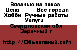 Вязаные на заказ › Цена ­ 800 - Все города Хобби. Ручные работы » Услуги   . Свердловская обл.,Заречный г.